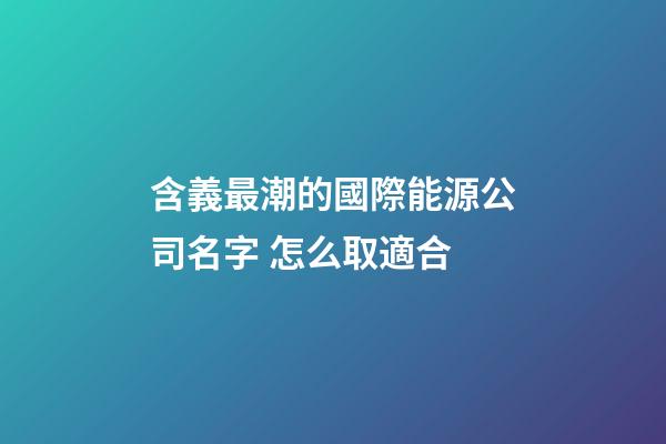 含義最潮的國際能源公司名字 怎么取適合-第1張-公司起名-玄機派